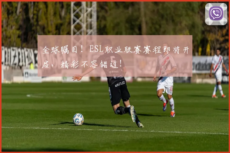 全球瞩目！ESL职业联赛赛程即将开启，精彩不容错过！