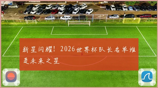 新星闪耀！2026世界杯队长名单谁是未来之星