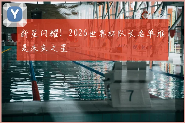 新星闪耀！2026世界杯队长名单谁是未来之星