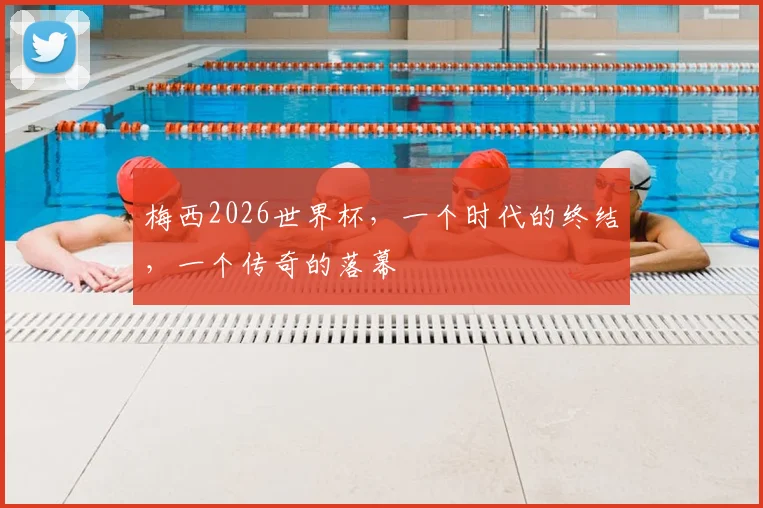 梅西2026世界杯，一个时代的终结，一个传奇的落幕